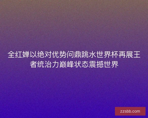 全红婵以绝对优势问鼎跳水世界杯再展王者统治力巅峰状态震撼世界