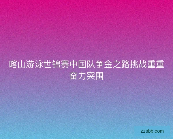 喀山游泳世锦赛中国队争金之路挑战重重奋力突围